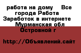 работа на дому  - Все города Работа » Заработок в интернете   . Мурманская обл.,Островной г.